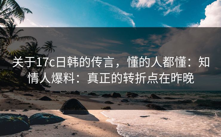 关于17c日韩的传言，懂的人都懂：知情人爆料：真正的转折点在昨晚