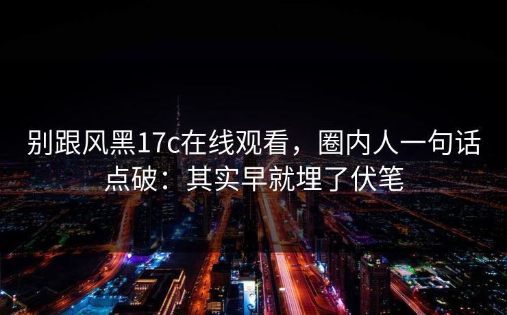 别跟风黑17c在线观看，圈内人一句话点破：其实早就埋了伏笔