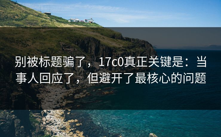 别被标题骗了，17c0真正关键是：当事人回应了，但避开了最核心的问题