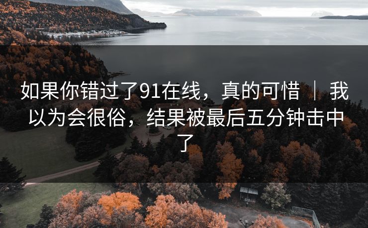 如果你错过了91在线，真的可惜 ｜ 我以为会很俗，结果被最后五分钟击中了