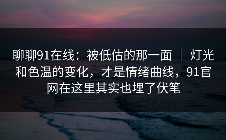聊聊91在线：被低估的那一面 ｜ 灯光和色温的变化，才是情绪曲线，91官网在这里其实也埋了伏笔