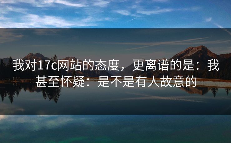 我对17c网站的态度，更离谱的是：我甚至怀疑：是不是有人故意的