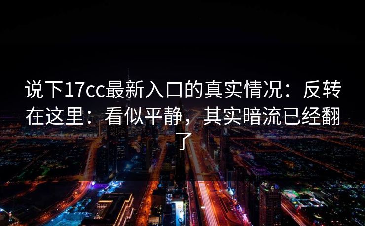 说下17cc最新入口的真实情况：反转在这里：看似平静，其实暗流已经翻了