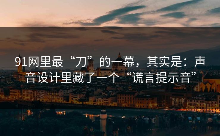 91网里最“刀”的一幕，其实是：声音设计里藏了一个“谎言提示音”
