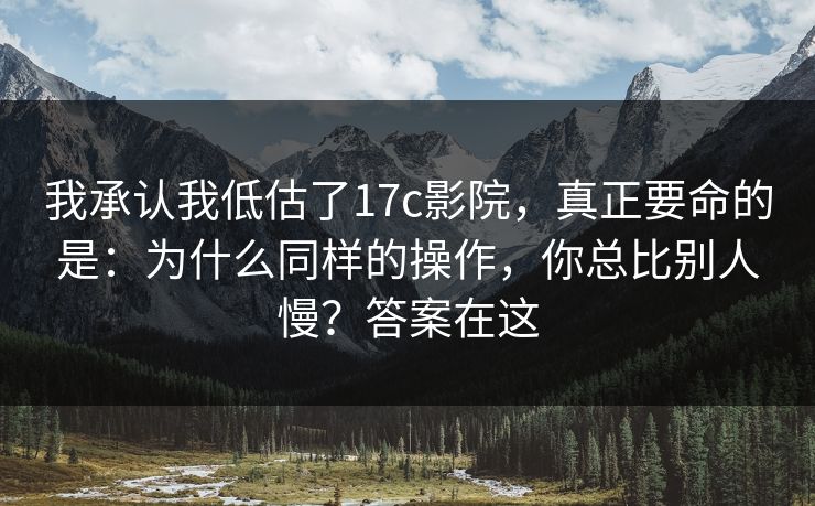 我承认我低估了17c影院，真正要命的是：为什么同样的操作，你总比别人慢？答案在这