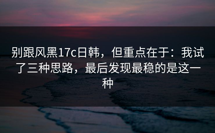 别跟风黑17c日韩，但重点在于：我试了三种思路，最后发现最稳的是这一种