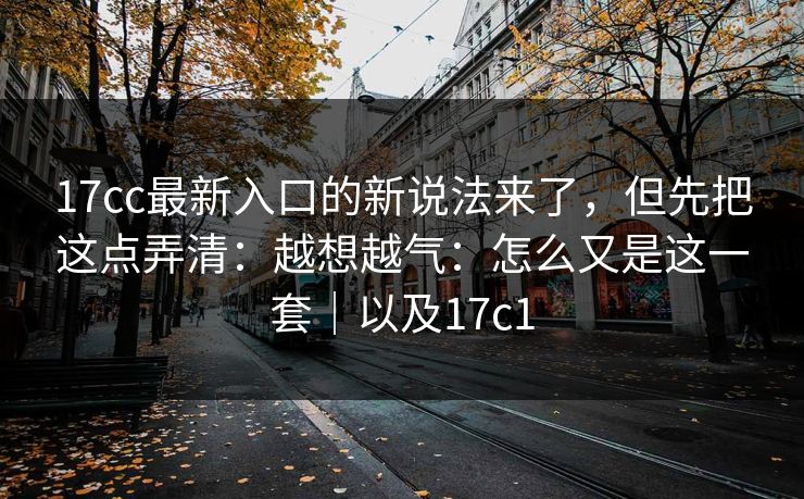 17cc最新入口的新说法来了，但先把这点弄清：越想越气：怎么又是这一套｜以及17c1