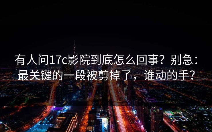 有人问17c影院到底怎么回事？别急：最关键的一段被剪掉了，谁动的手？