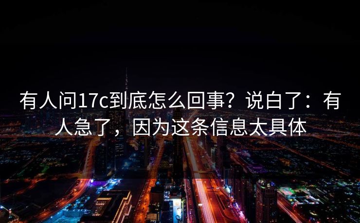 有人问17c到底怎么回事？说白了：有人急了，因为这条信息太具体