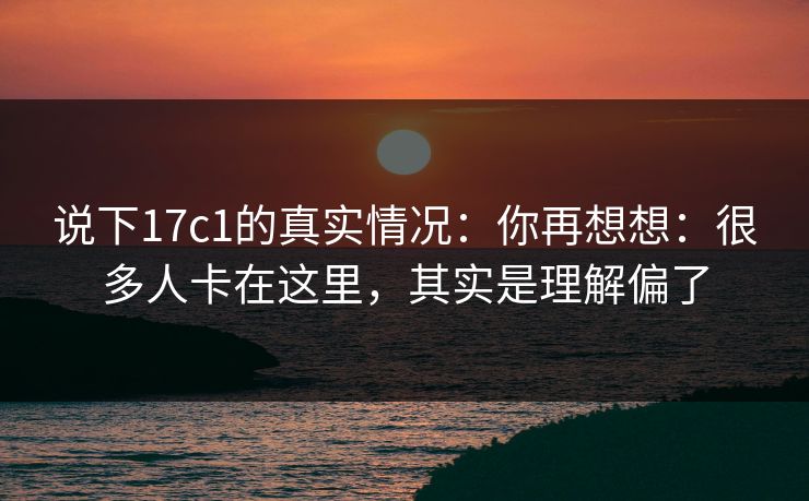 说下17c1的真实情况：你再想想：很多人卡在这里，其实是理解偏了