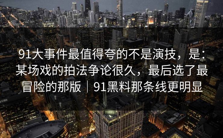91大事件最值得夸的不是演技，是：某场戏的拍法争论很久，最后选了最冒险的那版｜91黑料那条线更明显
