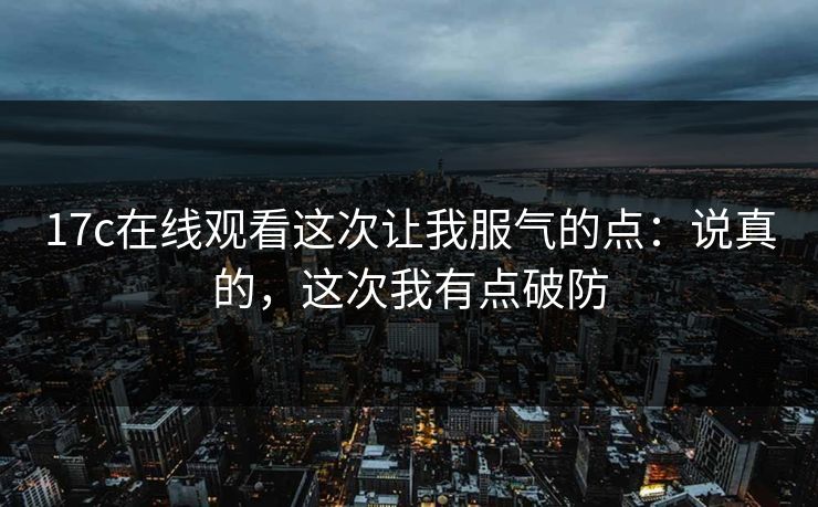 17c在线观看这次让我服气的点：说真的，这次我有点破防