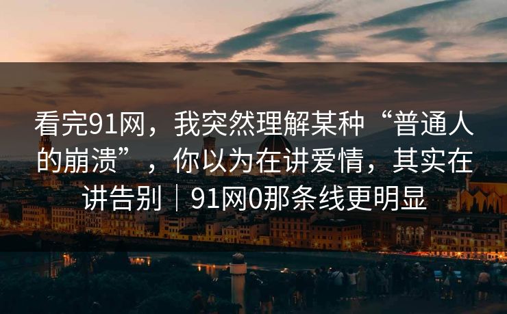 看完91网，我突然理解某种“普通人的崩溃”，你以为在讲爱情，其实在讲告别｜91网0那条线更明显