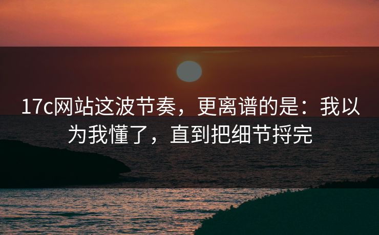 17c网站这波节奏，更离谱的是：我以为我懂了，直到把细节捋完