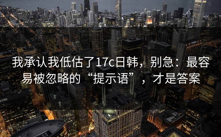 我承认我低估了17c日韩，别急：最容易被忽略的“提示语”，才是答案