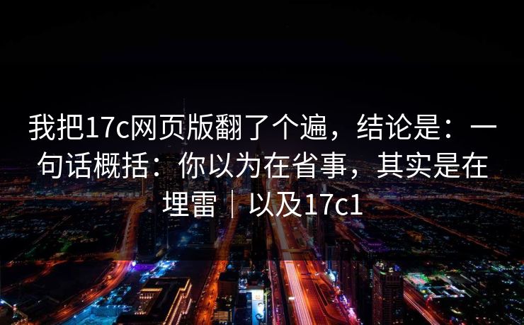 我把17c网页版翻了个遍，结论是：一句话概括：你以为在省事，其实是在埋雷｜以及17c1