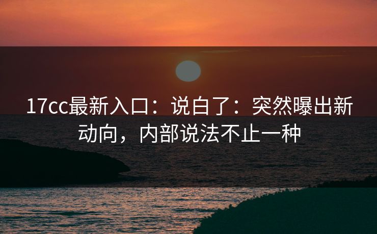 17cc最新入口：说白了：突然曝出新动向，内部说法不止一种