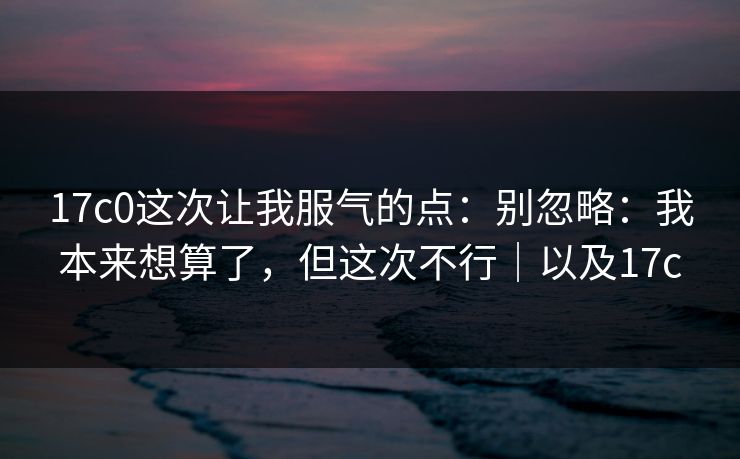 17c0这次让我服气的点：别忽略：我本来想算了，但这次不行｜以及17c