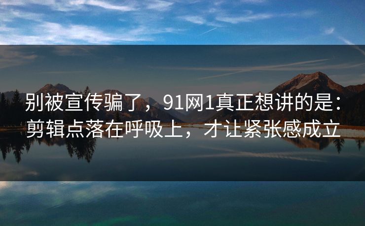 别被宣传骗了，91网1真正想讲的是：剪辑点落在呼吸上，才让紧张感成立