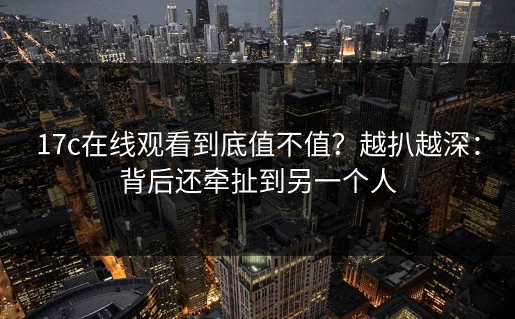 17c在线观看到底值不值？越扒越深：背后还牵扯到另一个人