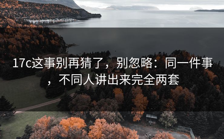 17c这事别再猜了，别忽略：同一件事，不同人讲出来完全两套