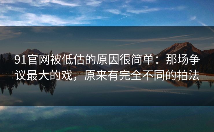 91官网被低估的原因很简单：那场争议最大的戏，原来有完全不同的拍法