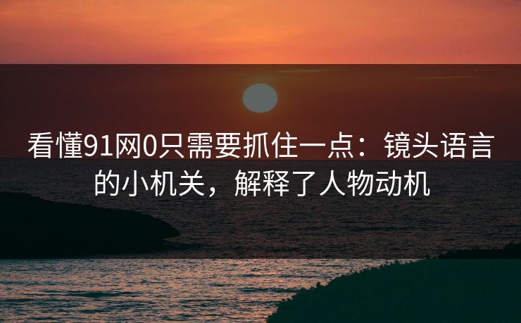 看懂91网0只需要抓住一点：镜头语言的小机关，解释了人物动机