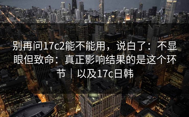 别再问17c2能不能用，说白了：不显眼但致命：真正影响结果的是这个环节｜以及17c日韩