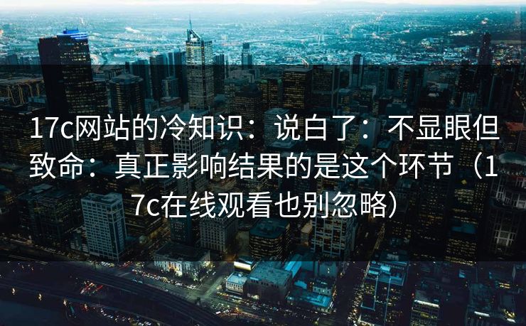 17c网站的冷知识：说白了：不显眼但致命：真正影响结果的是这个环节（17c在线观看也别忽略）