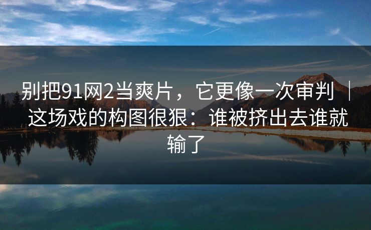 别把91网2当爽片，它更像一次审判 ｜ 这场戏的构图很狠：谁被挤出去谁就输了