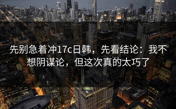 先别急着冲17c日韩，先看结论：我不想阴谋论，但这次真的太巧了