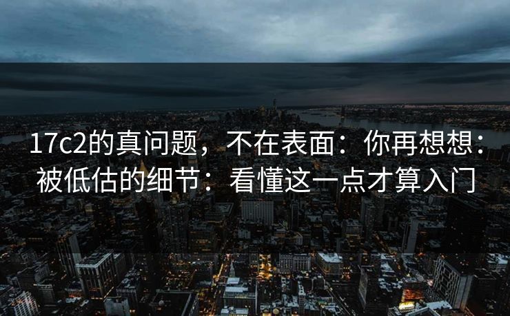 17c2的真问题，不在表面：你再想想：被低估的细节：看懂这一点才算入门