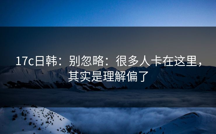 17c日韩：别忽略：很多人卡在这里，其实是理解偏了