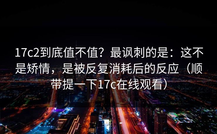 17c2到底值不值？最讽刺的是：这不是矫情，是被反复消耗后的反应（顺带提一下17c在线观看）
