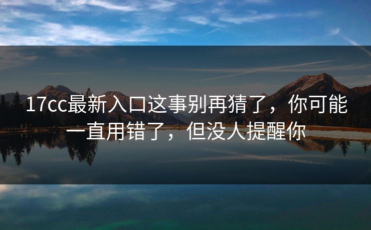 17cc最新入口这事别再猜了，你可能一直用错了，但没人提醒你