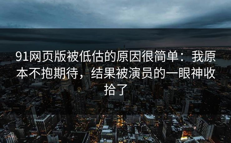 91网页版被低估的原因很简单：我原本不抱期待，结果被演员的一眼神收拾了