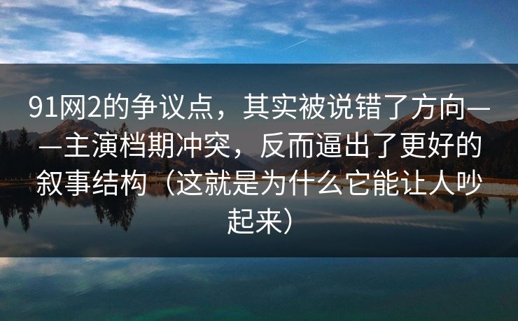 91网2的争议点，其实被说错了方向——主演档期冲突，反而逼出了更好的叙事结构（这就是为什么它能让人吵起来）