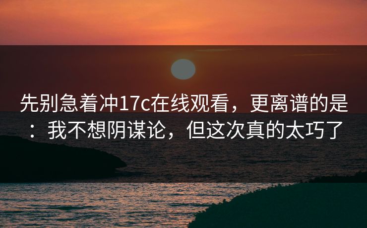 先别急着冲17c在线观看，更离谱的是：我不想阴谋论，但这次真的太巧了