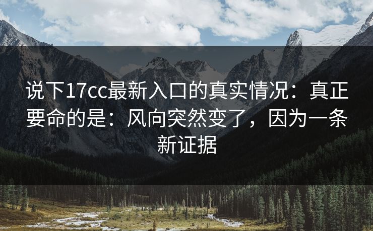 说下17cc最新入口的真实情况：真正要命的是：风向突然变了，因为一条新证据