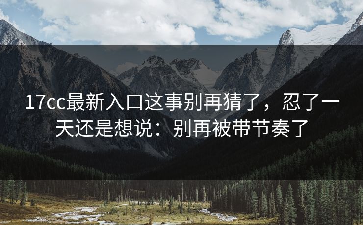 17cc最新入口这事别再猜了，忍了一天还是想说：别再被带节奏了