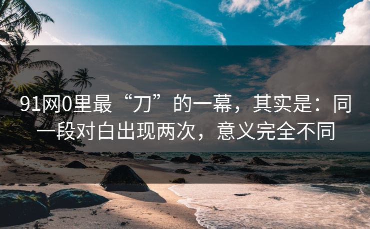91网0里最“刀”的一幕，其实是：同一段对白出现两次，意义完全不同