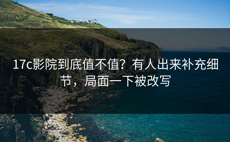 17c影院到底值不值？有人出来补充细节，局面一下被改写