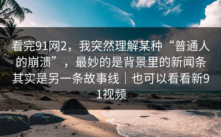 看完91网2，我突然理解某种“普通人的崩溃”，最妙的是背景里的新闻条其实是另一条故事线｜也可以看看新91视频