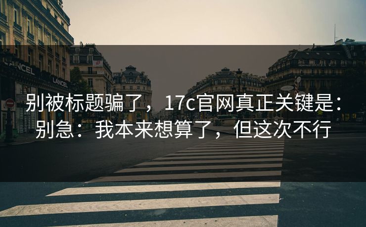 别被标题骗了，17c官网真正关键是：别急：我本来想算了，但这次不行