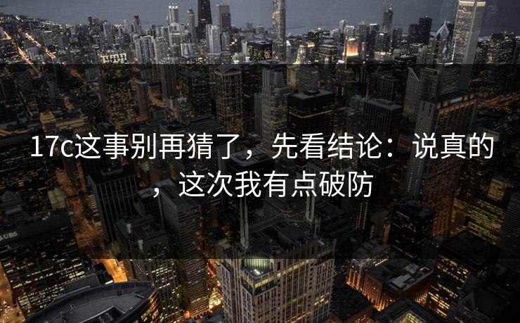 17c这事别再猜了，先看结论：说真的，这次我有点破防