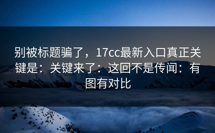 别被标题骗了，17cc最新入口真正关键是：关键来了：这回不是传闻：有图有对比