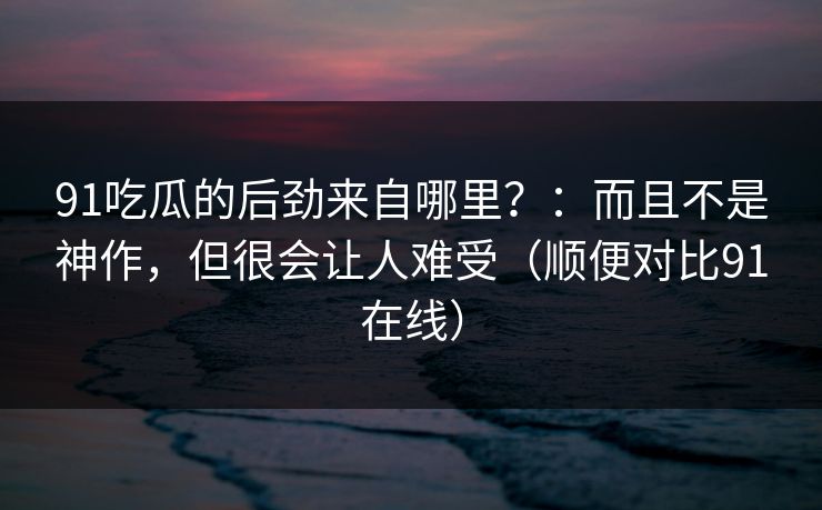 91吃瓜的后劲来自哪里？：而且不是神作，但很会让人难受（顺便对比91在线）