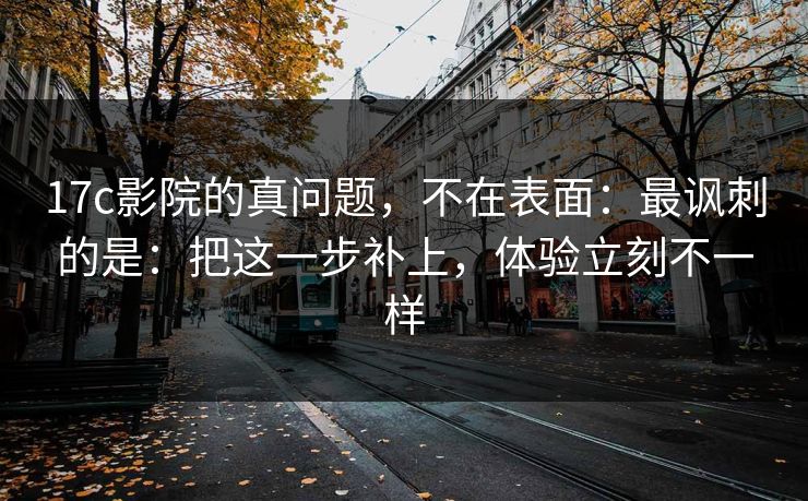 17c影院的真问题，不在表面：最讽刺的是：把这一步补上，体验立刻不一样