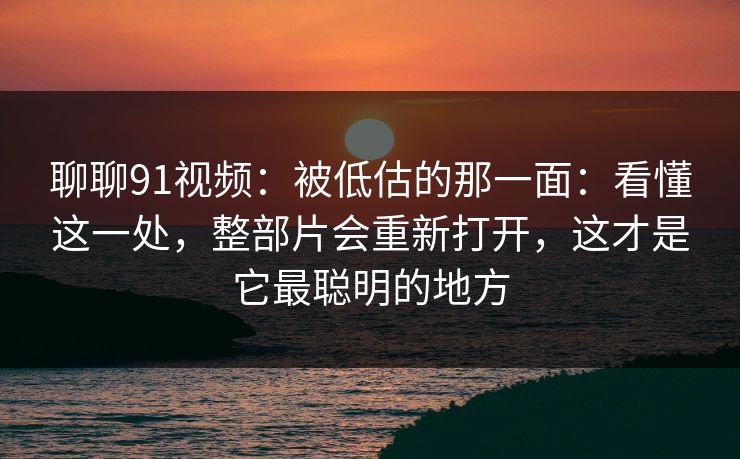 聊聊91视频：被低估的那一面：看懂这一处，整部片会重新打开，这才是它最聪明的地方