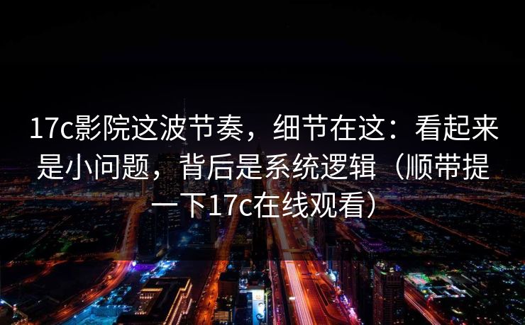 17c影院这波节奏，细节在这：看起来是小问题，背后是系统逻辑（顺带提一下17c在线观看）